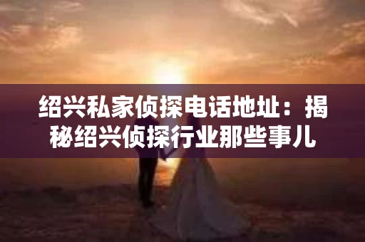 绍兴私家侦探电话地址：揭秘绍兴侦探行业那些事儿