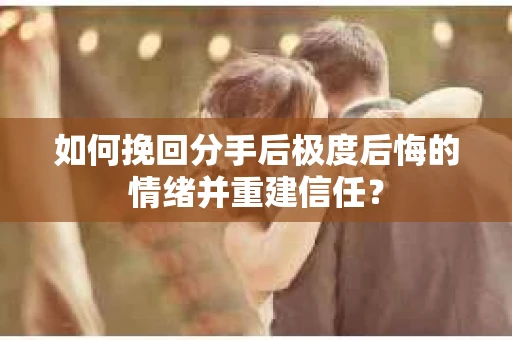 如何挽回分手后极度后悔的情绪并重建信任？