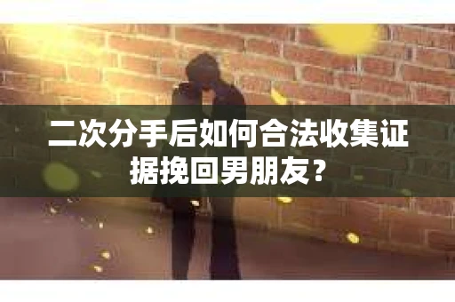 二次分手后如何合法收集证据挽回男朋友？