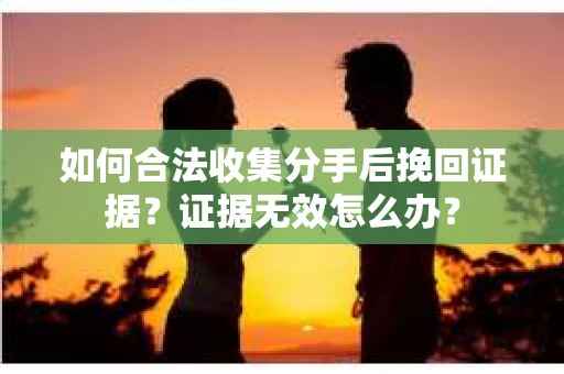 如何合法收集分手后挽回证据？证据无效怎么办？
