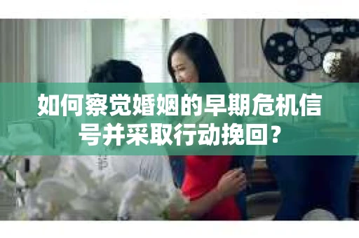 如何察觉婚姻的早期危机信号并采取行动挽回？
