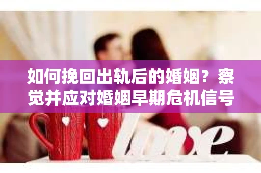 如何挽回出轨后的婚姻？察觉并应对婚姻早期危机信号的干货指南