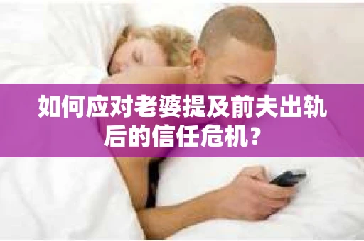 如何应对老婆提及前夫出轨后的信任危机？