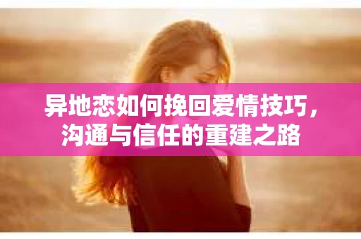 异地恋如何挽回爱情技巧，沟通与信任的重建之路