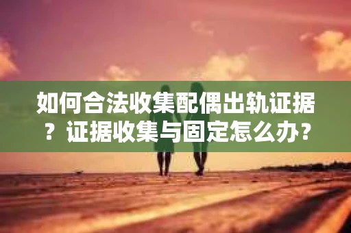 如何合法收集配偶出轨证据？证据收集与固定怎么办？