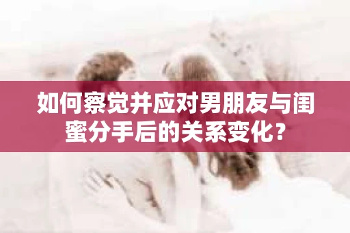 如何察觉并应对男朋友与闺蜜分手后的关系变化？