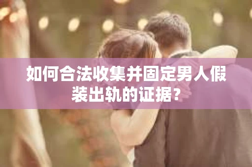 如何合法收集并固定男人假装出轨的证据？