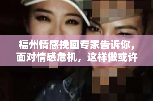 福州情感挽回专家告诉你，面对情感危机，这样做或许能挽回你的婚姻