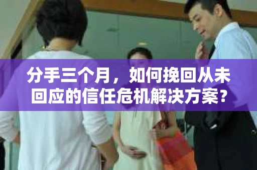 分手三个月，如何挽回从未回应的信任危机解决方案？