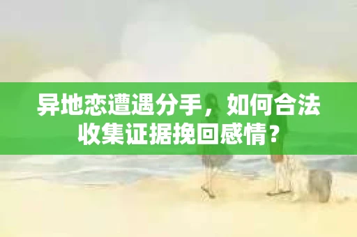 异地恋遭遇分手，如何合法收集证据挽回感情？