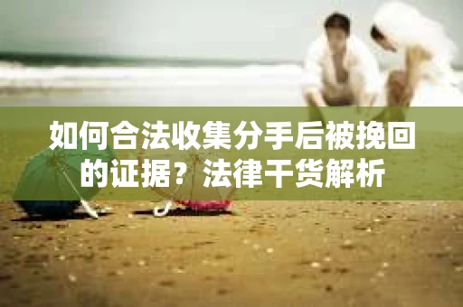 如何合法收集分手后被挽回的证据？法律干货解析