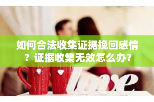 如何合法收集证据挽回感情？证据收集无效怎么办？