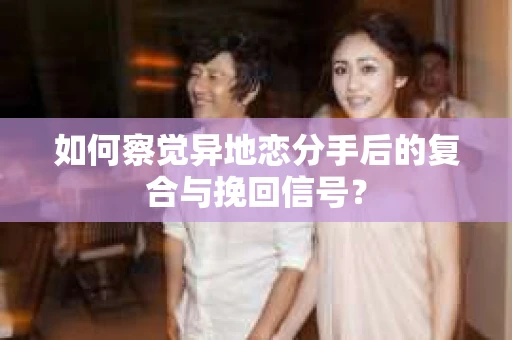 如何察觉异地恋分手后的复合与挽回信号？