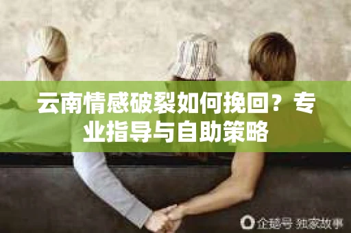 云南情感破裂如何挽回？专业指导与自助策略