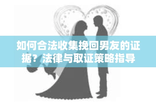 如何合法收集挽回男友的证据？法律与取证策略指导