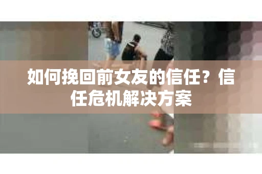 如何挽回前女友的信任？信任危机解决方案