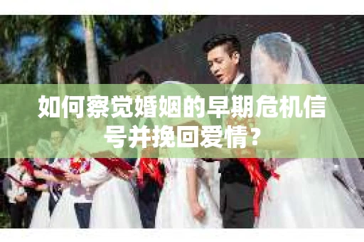如何察觉婚姻的早期危机信号并挽回爱情？