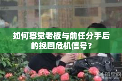 如何察觉老板与前任分手后的挽回危机信号？