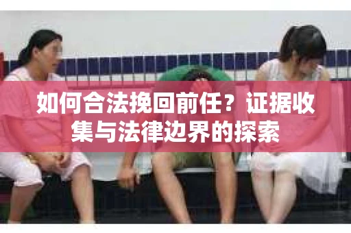 如何合法挽回前任？证据收集与法律边界的探索