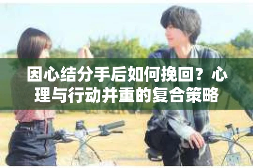 因心结分手后如何挽回？心理与行动并重的复合策略