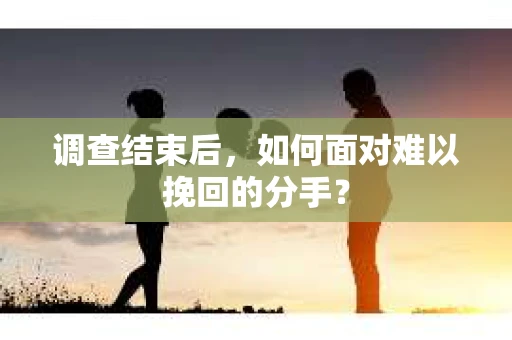 调查结束后，如何面对难以挽回的分手？