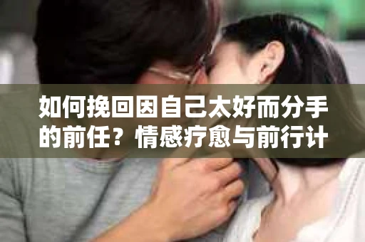 如何挽回因自己太好而分手的前任？情感疗愈与前行计划