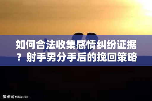 如何合法收集感情纠纷证据？射手男分手后的挽回策略