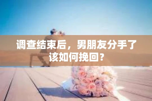 调查结束后，男朋友分手了该如何挽回？