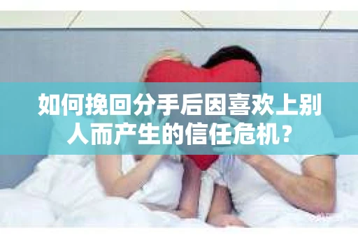 如何挽回分手后因喜欢上别人而产生的信任危机？