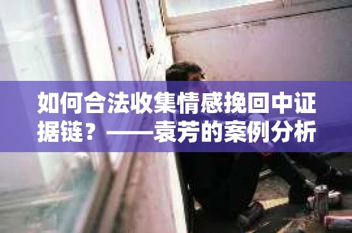 如何合法收集情感挽回中证据链？——袁芳的案例分析