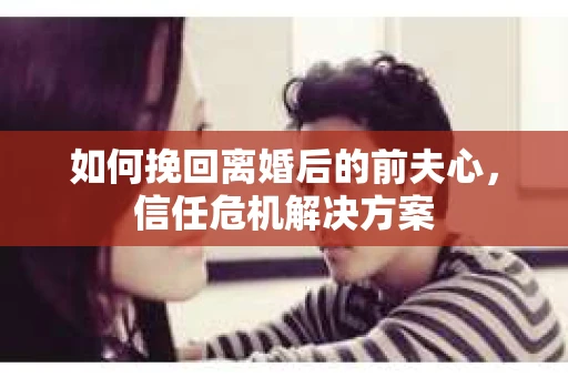 如何挽回离婚后的前夫心，信任危机解决方案