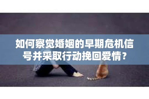 如何察觉婚姻的早期危机信号并采取行动挽回爱情？