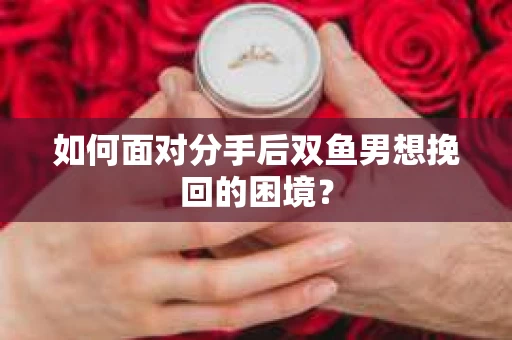 如何面对分手后双鱼男想挽回的困境？