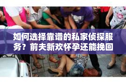 如何选择靠谱的私家侦探服务？前夫新欢怀孕还能挽回吗？