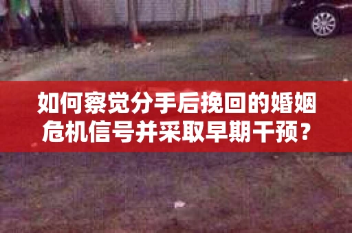 如何察觉分手后挽回的婚姻危机信号并采取早期干预？