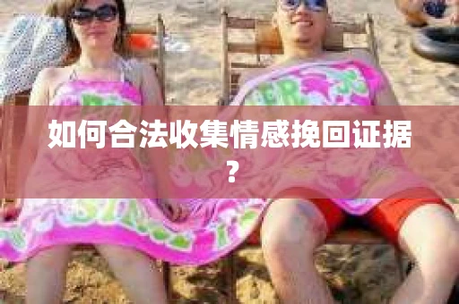 如何合法收集情感挽回证据？