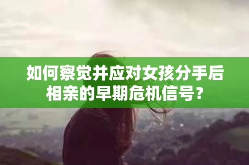 如何察觉并应对女孩分手后相亲的早期危机信号？