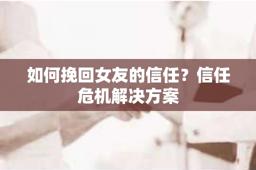 如何挽回女友的信任？信任危机解决方案