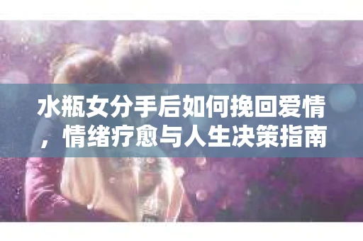 水瓶女分手后如何挽回爱情，情绪疗愈与人生决策指南