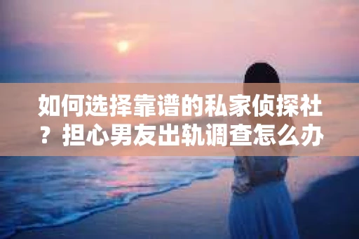 如何选择靠谱的私家侦探社？担心男友出轨调查怎么办？