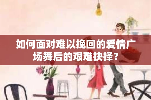 如何面对难以挽回的爱情广场舞后的艰难抉择？