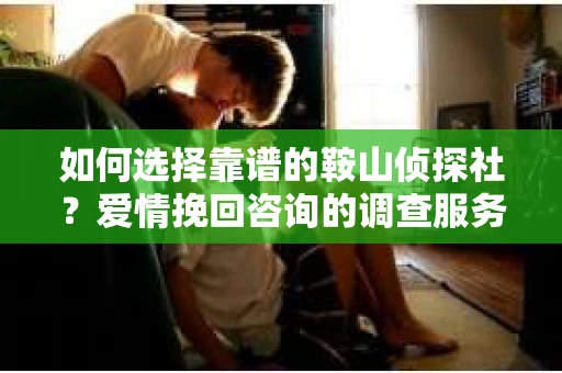 如何选择靠谱的鞍山侦探社？爱情挽回咨询的调查服务指南