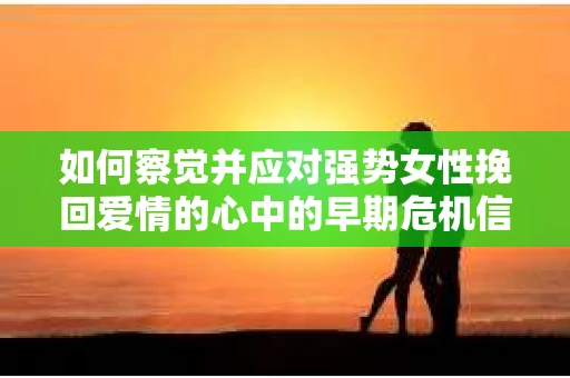 如何察觉并应对强势女性挽回爱情的心中的早期危机信号？