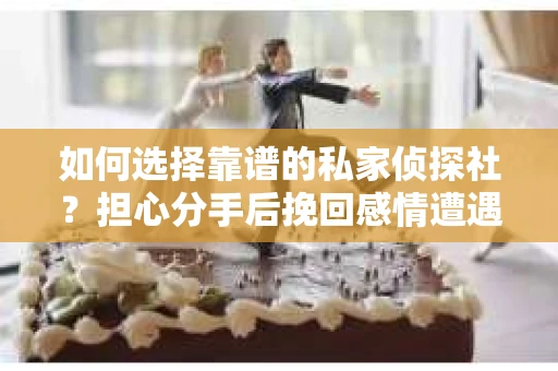 如何选择靠谱的私家侦探社？担心分手后挽回感情遭遇调查陷阱怎么办？