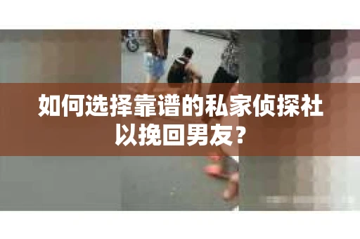 如何选择靠谱的私家侦探社以挽回男友？