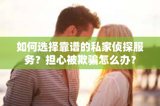 如何选择靠谱的私家侦探服务？担心被欺骗怎么办？