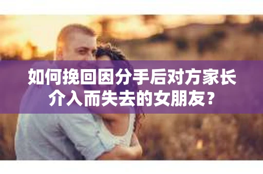 如何挽回因分手后对方家长介入而失去的女朋友？