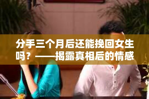分手三个月后还能挽回女生吗？——揭露真相后的情感疗愈与前行决策