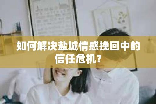 如何解决盐城情感挽回中的信任危机？