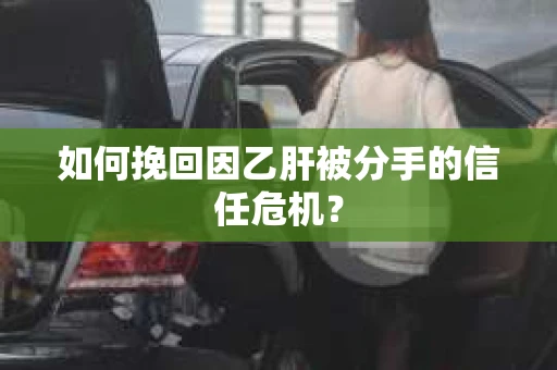 如何挽回因乙肝被分手的信任危机？